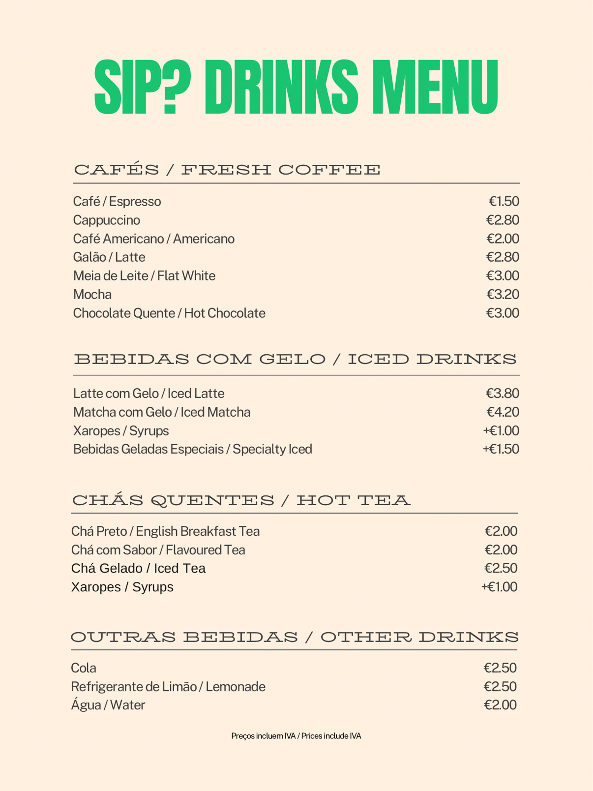 SIP? Algarve drinks menu: Cafés/Fresh Coffee - Café/Espresso €1.50, Cappuccino €2.80, Café Americano/Americano €2.00, Galão/Latte €2.80, Meia de Leite/Flat White €3.00, Mocha €3.20, Chocolate Quente/Hot Chocolate €3.00. Bebidas com Gelo/Iced Drinks - Latte com Gelo/Iced Latte €3.80, Matcha com Gelo/Iced Matcha €4.20, Xaropes/Syrups +€1.00, Bebidas Geladas Especiais/Specialty Iced +€1.50. Chás Quentes/Hot Tea - Chá Preto/English Breakfast Tea €2.00, Chá com Sabor/Flavoured Tea €2.00, Chá Gelado/Iced Tea €2.50, Xaropes/Syrups +€1.00. Outras Bebidas/Other Drinks - Cola €2.50, Refrigerante de Limão/Lemonade €2.50, Água/Water €2.00. Prices include IVA.